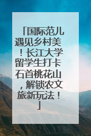 国际范儿遇见乡村美！长江大学留学生打卡石首桃花山，解锁农文旅新玩法！