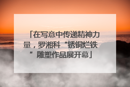 在写意中传递精神力量，罗湘科“锈铜烂铁”雕塑作品展开幕