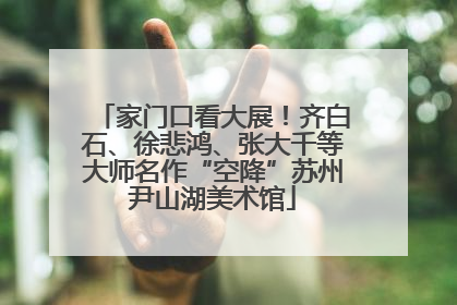 家门口看大展！齐白石、徐悲鸿、张大千等大师名作“空降”苏州尹山湖美术馆