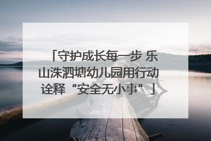 守护成长每一步 乐山洙泗塘幼儿园用行动诠释“安全无小事”