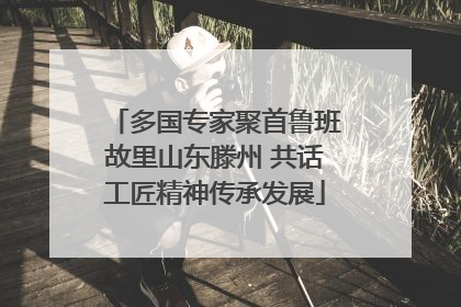 多国专家聚首鲁班故里山东滕州 共话工匠精神传承发展
