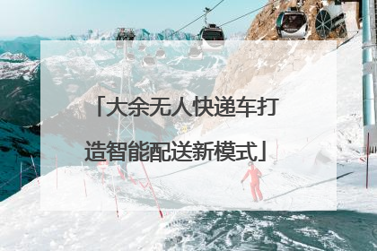 大余无人快递车打造智能配送新模式