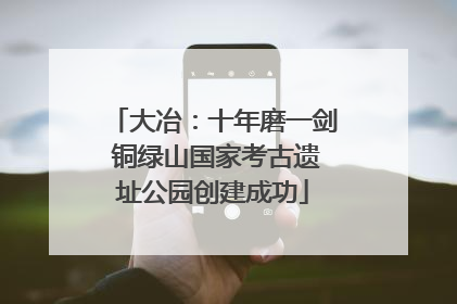 大冶：十年磨一剑 铜绿山国家考古遗址公园创建成功