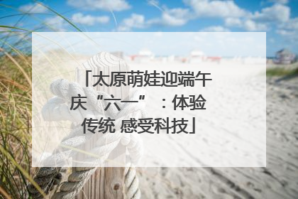 太原萌娃迎端午庆“六一”：体验传统 感受科技