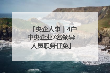 央企人事｜4户中央企业7名领导人员职务任免