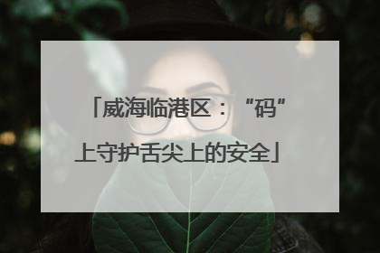威海临港区：“码”上守护舌尖上的安全