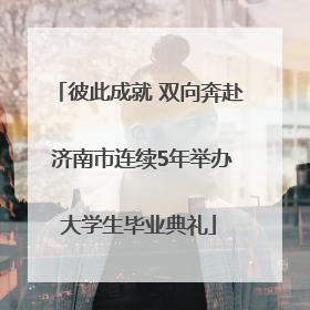 彼此成就 双向奔赴 济南市连续5年举办大学生毕业典礼