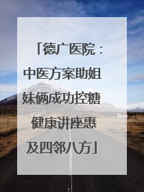 德广医院：中医方案助姐妹俩成功控糖 健康讲座惠及四邻八方