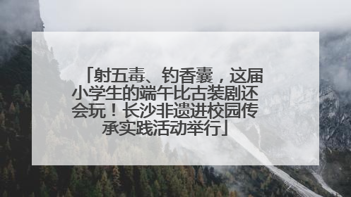 射五毒、钓香囊，这届小学生的端午比古装剧还会玩！长沙非遗进校园传承实践活动举行