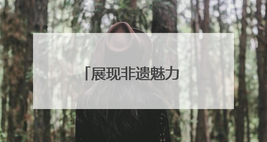 展现非遗魅力 推动保护传承