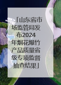 山东省市场监管局发布2024年烟花爆竹产品质量省级专项监督抽查结果