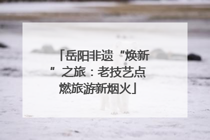 岳阳非遗“焕新”之旅：老技艺点燃旅游新烟火