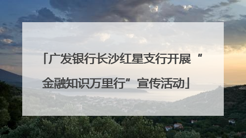 广发银行长沙红星支行开展“金融知识万里行”宣传活动