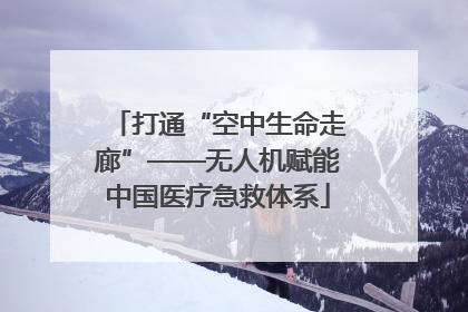 打通“空中生命走廊”——无人机赋能中国医疗急救体系