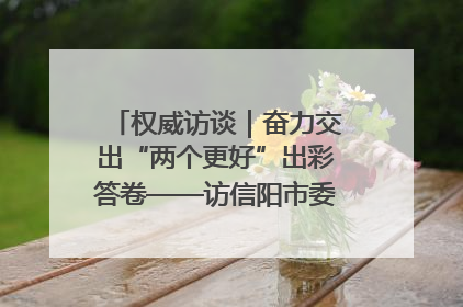 权威访谈｜奋力交出“两个更好”出彩答卷——访信阳市委书记蔡松涛