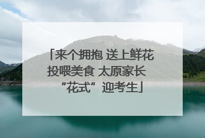 来个拥抱 送上鲜花 投喂美食 太原家长“花式”迎考生