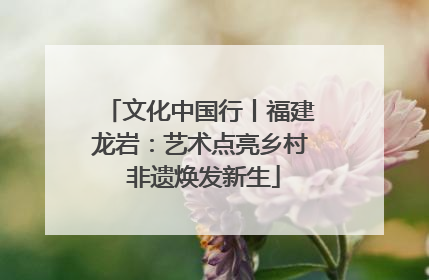 文化中国行丨福建龙岩：艺术点亮乡村 非遗焕发新生