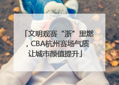 文明观赛“浙”里燃，CBA杭州赛场气质让城市颜值提升