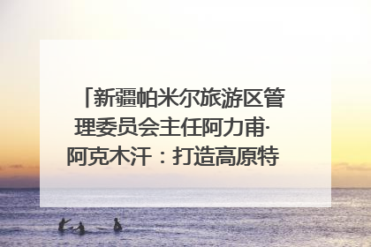 新疆帕米尔旅游区管理委员会主任阿力甫·阿克木汗：打造高原特色文旅品牌 推动县域旅游高质量发展｜第七届全国县域旅游研究成果发布系列活动