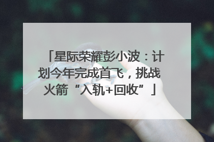 星际荣耀彭小波：计划今年完成首飞，挑战火箭“入轨+回收”