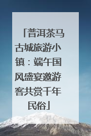 普洱茶马古城旅游小镇：端午国风盛宴邀游客共赏千年民俗