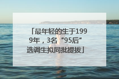 最年轻的生于1999年，3名“95后”选调生拟同批提拔