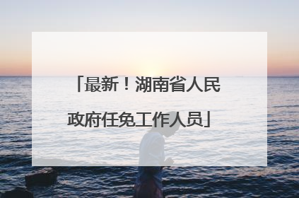 最新！湖南省人民政府任免工作人员