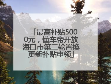最高补贴5000元，懂车帝开放海口市第二轮置换更新补贴申领