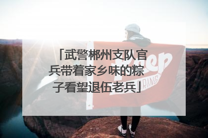 武警郴州支队官兵带着家乡味的粽子看望退伍老兵