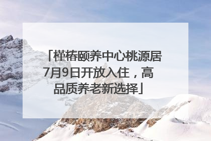 槿椿颐养中心桃源居7月9日开放入住，高品质养老新选择
