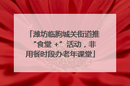 潍坊临朐城关街道推“食堂 +”活动，非用餐时段办老年课堂