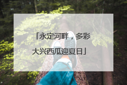 永定河畔，多彩大兴西瓜迎夏日