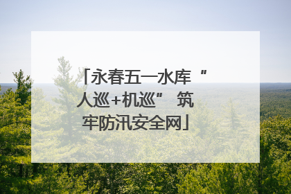 永春五一水库“人巡+机巡” 筑牢防汛安全网