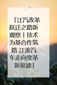 江汽改革跃迁之路新观察丨技术为基合作筑路 江淮汽车走向变革新征途