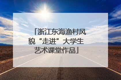 浙江东海渔村风貌“走进”大学生艺术课堂作品