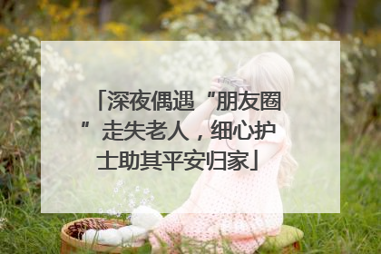 深夜偶遇“朋友圈”走失老人，细心护士助其平安归家