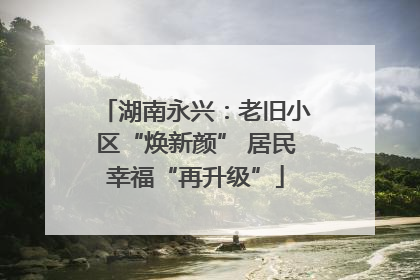 湖南永兴：老旧小区“焕新颜” 居民幸福“再升级”