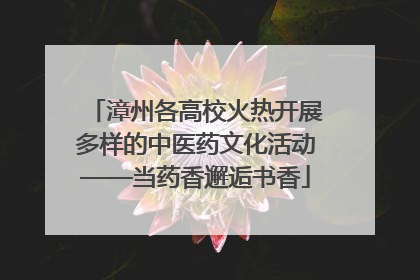 漳州各高校火热开展多样的中医药文化活动——当药香邂逅书香