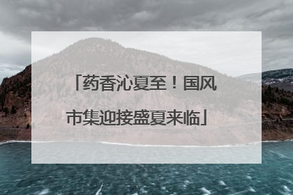 药香沁夏至！国风市集迎接盛夏来临