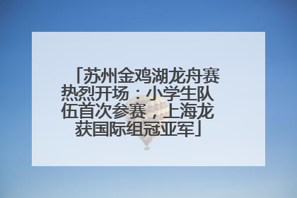 苏州金鸡湖龙舟赛热烈开场：小学生队伍首次参赛，上海龙获国际组冠亚军