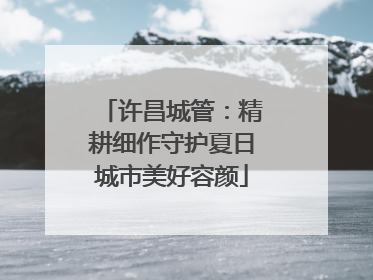 许昌城管：精耕细作守护夏日城市美好容颜