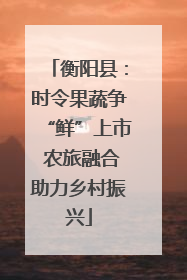 衡阳县：时令果蔬争“鲜”上市 农旅融合助力乡村振兴