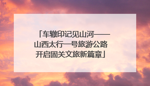 车辙印记见山河——山西太行一号旅游公路开启固关文旅新篇章