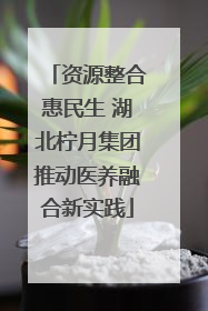 资源整合惠民生 湖北柠月集团推动医养融合新实践