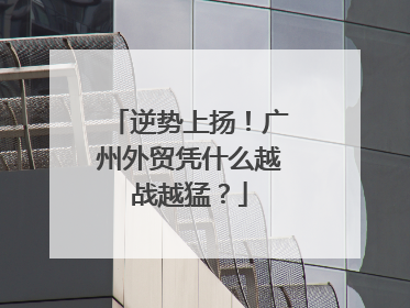 逆势上扬！广州外贸凭什么越战越猛？