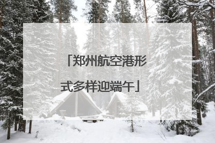 郑州航空港形式多样迎端午