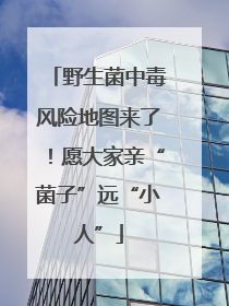 野生菌中毒风险地图来了！愿大家亲“菌子”远“小人”