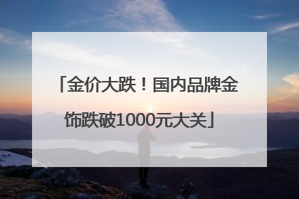 金价大跌！国内品牌金饰跌破1000元大关