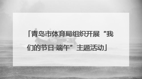 青岛市体育局组织开展“我们的节日·端午”主题活动