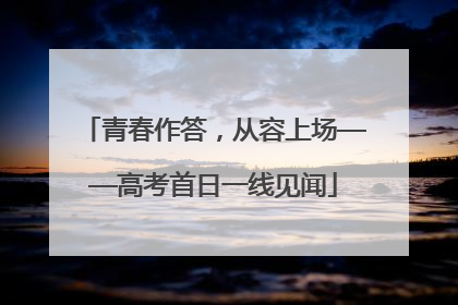 青春作答，从容上场——高考首日一线见闻